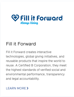 Fill it Forward Fill it Forward creates interactive technologies, global giving initiatives, and reusable products that inspire the world to reuse. A Certified B Corporation, they meet the highest standards of verified social and environmental performance, transparency and legal accountability. Learn More.