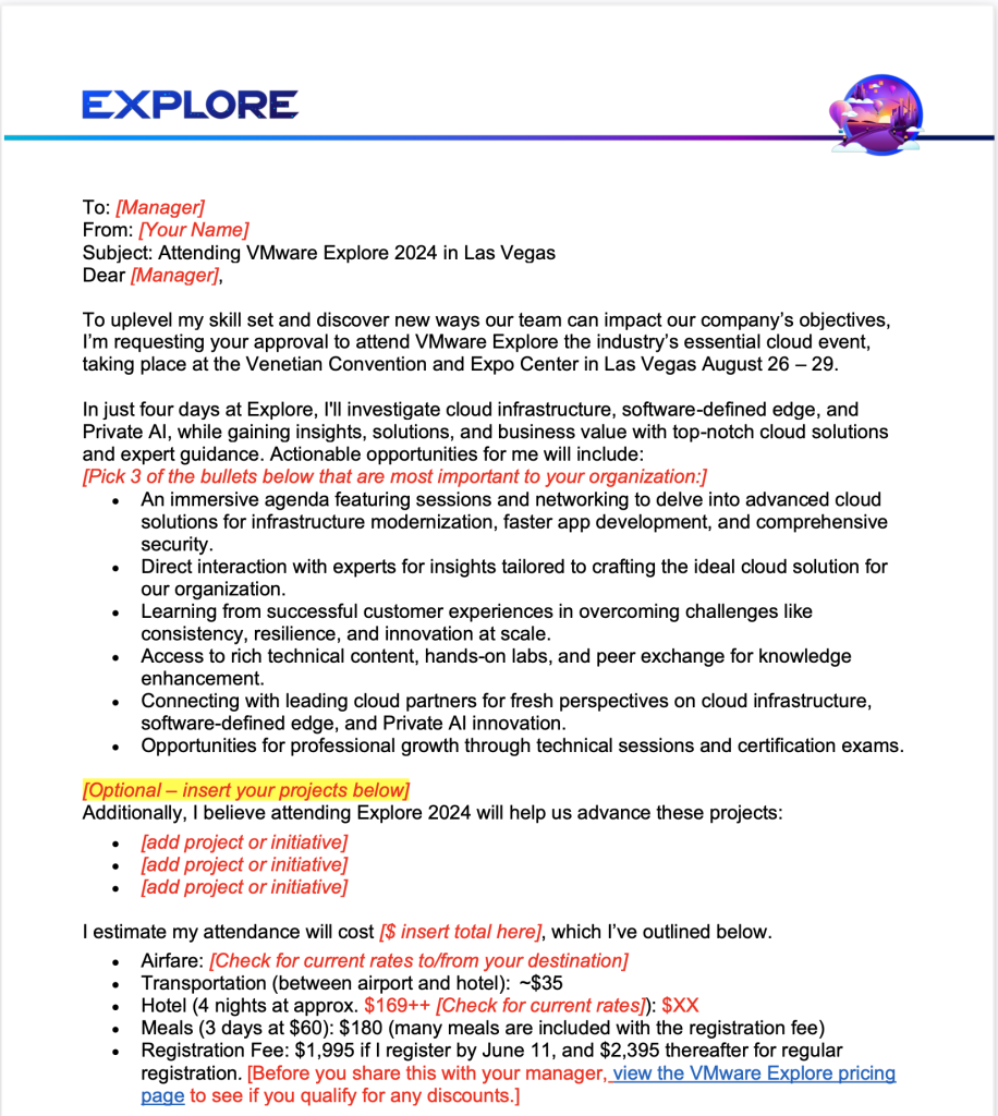 Convince Your Manager Letter for VMware Explore 2024. To: [Manager] From: [Your Name] Subject: Attending VMware Explore 2024 in Las Vegas Dear [Manager],    To uplevel my skill set and discover new ways our team can impact our company’s objectives, I’m requesting your approval to attend VMware Explore the industry’s essential cloud event, taking place at the Venetian Convention and Expo Center in Las Vegas August 26 – 29. In just four days at Explore, I'll investigate cloud infrastructure, software-defined edge, and Private AI, while gaining insights, solutions, and business value with top-notch cloud solutions and expert guidance. Actionable opportunities for me will include:[Pick 3 of the bullets below that are most important to your organization:] •	An immersive agenda featuring sessions and networking to delve into advanced cloud solutions for infrastructure modernization, faster app development, and comprehensive security.•	Direct interaction with experts for insights tailored to crafting the ideal cloud solution for our organization.•	Learning from successful customer experiences in overcoming challenges like consistency, resilience, and innovation at scale.•	Access to rich technical content, hands-on labs, and peer exchange for knowledge enhancement.•	Connecting with leading cloud partners for fresh perspectives on cloud infrastructure, software-defined edge, and Private AI innovation.•	Opportunities for professional growth through technical sessions and certification exams.  [Optional – insert your projects below] Additionally, I believe attending Explore 2024 will help us advance these projects: •	[add project or initiative] •	[add project or initiative] •	[add project or initiative]   I estimate my attendance will cost [$ insert total here], which I’ve outlined below.  •	Airfare: [Check for current rates to/from your destination] •	Transportation (between airport and hotel):  ~$35 •	Hotel (4 nights at approx. $169++ [Check for current rates]): $XX •	Meals (3 days at $60): $180 (many meals are included with the registration fee) •	Registration Fee: $1,995 if I register by June 11, and $2,395 thereafter for regular registration. [Before you share this with your manager, view the VMware Explore pricing page to see if you qualify for any discounts.]    If given the chance to attend, I’ll follow up with more information including sessions I plan on attending and the value it’ll bring to our company. Post-Explore, I'll recap best practices, key takeaways, and offer cloud strategy recommendations to optimize our business approach. Thank you, in advance, for considering this request. I eagerly await your reply.   With Regards,  [Your Name] [Your Title] 