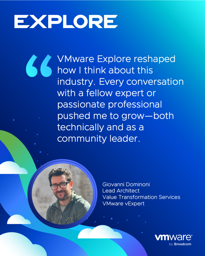 Quote Card: VMware Explore reshaped how I think about this industry. Every conversation with a fellow expert or passionate professional pushed me to grow—both technically and as a community leader. -Giovanni DominoniLead ArchitectValue Transformation ServicesVMware vExpert